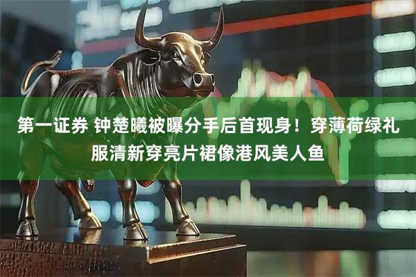 第一证券 钟楚曦被曝分手后首现身！穿薄荷绿礼服清新穿亮片裙像港风美人鱼