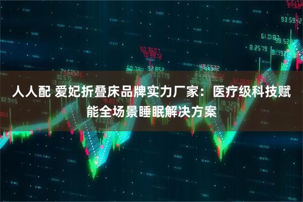人人配 爱妃折叠床品牌实力厂家：医疗级科技赋能全场景睡眠解决方案