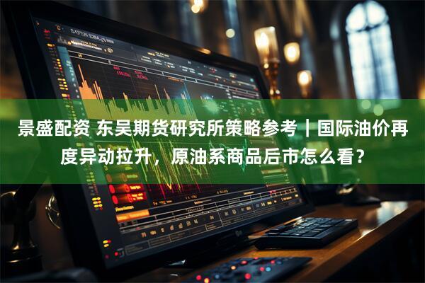 景盛配资 东吴期货研究所策略参考｜国际油价再度异动拉升，原油系商品后市怎么看？