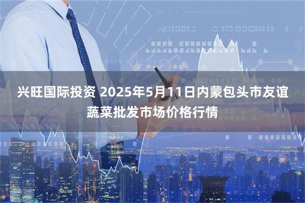 兴旺国际投资 2025年5月11日内蒙包头市友谊蔬菜批发市场价格行情