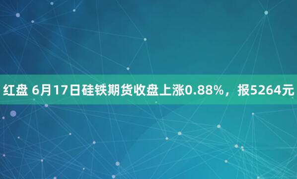 红盘 6月17日硅铁期货收盘上涨0.88%，报5264元