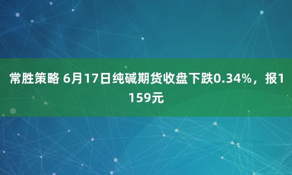 常胜策略 6月17日纯碱期货收盘下跌0.34%，报1159元