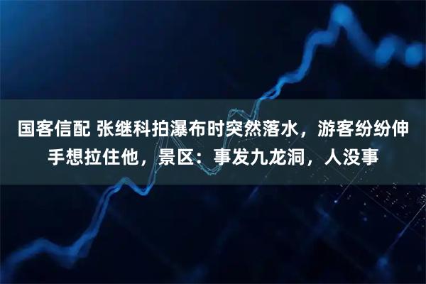 国客信配 张继科拍瀑布时突然落水，游客纷纷伸手想拉住他，景区：事发九龙洞，人没事