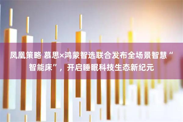 凤凰策略 慕思×鸿蒙智选联合发布全场景智慧“智能床”，开启睡眠科技生态新纪元