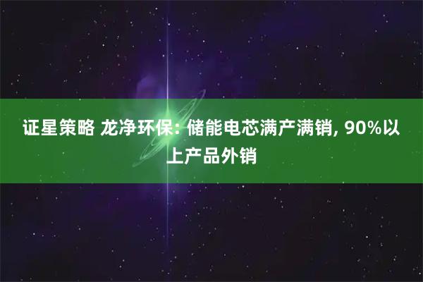 证星策略 龙净环保: 储能电芯满产满销, 90%以上产品外销