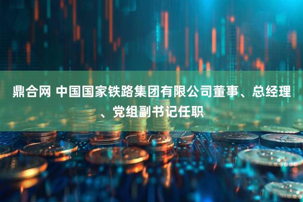 鼎合网 中国国家铁路集团有限公司董事、总经理、党组副书记任职
