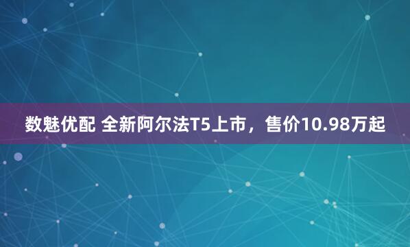 数魅优配 全新阿尔法T5上市，售价10.98万起