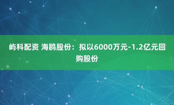 屿科配资 海鸥股份：拟以6000万元-1.2亿元回购股份