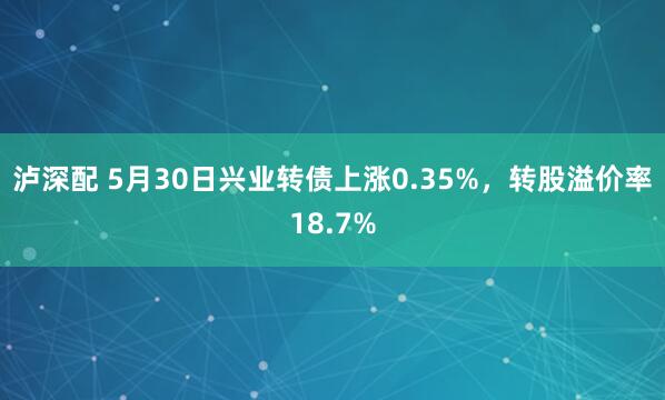 泸深配 5月30日兴业转债上涨0.35%，转股溢价率18.7%