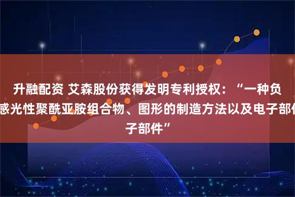 升融配资 艾森股份获得发明专利授权：“一种负性感光性聚酰亚胺组合物、图形的制造方法以及电子部件”