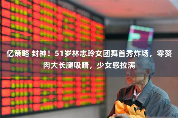 亿策略 封神！51岁林志玲女团舞首秀炸场，零赘肉大长腿吸睛，少女感拉满