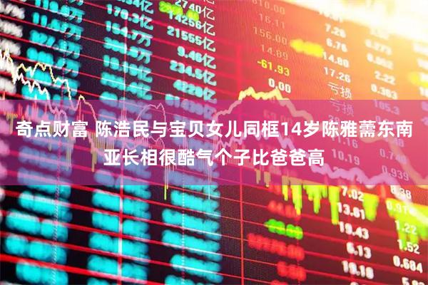 奇点财富 陈浩民与宝贝女儿同框14岁陈雅薷东南亚长相很酷气个子比爸爸高