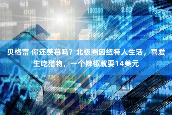 贝格富 你还羡慕吗?北极圈因纽特人生活,喜爱生吃猎物,一个辣椒就要14美元