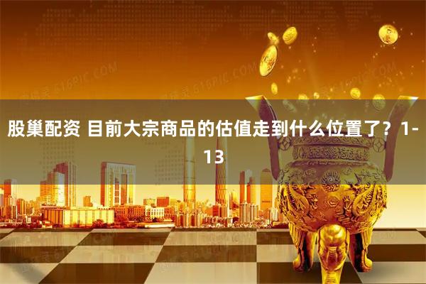 股巢配资 目前大宗商品的估值走到什么位置了？1-13