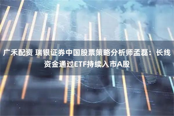 广禾配资 瑞银证券中国股票策略分析师孟磊：长线资金通过ETF持续入市A股