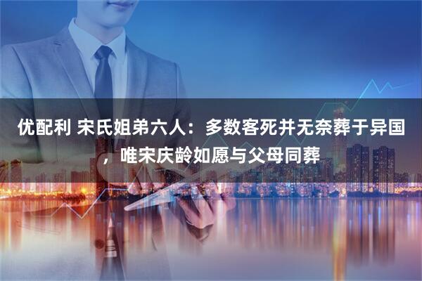 优配利 宋氏姐弟六人：多数客死并无奈葬于异国，唯宋庆龄如愿与父母同葬