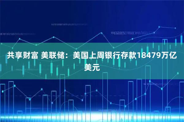 共享财富 美联储：美国上周银行存款18479万亿美元