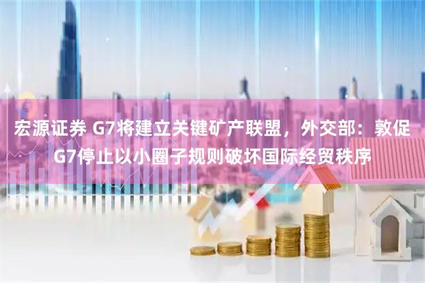 宏源证券 G7将建立关键矿产联盟，外交部：敦促G7停止以小圈子规则破坏国际经贸秩序