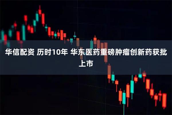 华信配资 历时10年 华东医药重磅肿瘤创新药获批上市