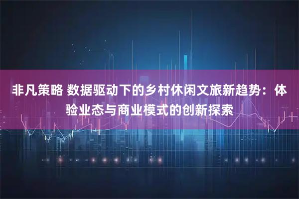 非凡策略 数据驱动下的乡村休闲文旅新趋势：体验业态与商业模式的创新探索